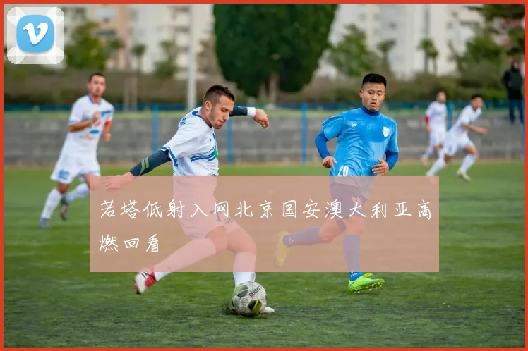 若塔低射入网北京国安澳大利亚高燃回看