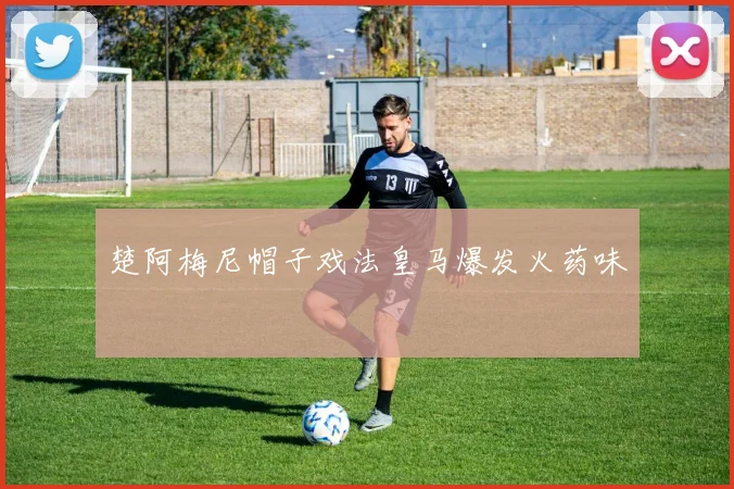 楚阿梅尼帽子戏法皇马爆发火药味