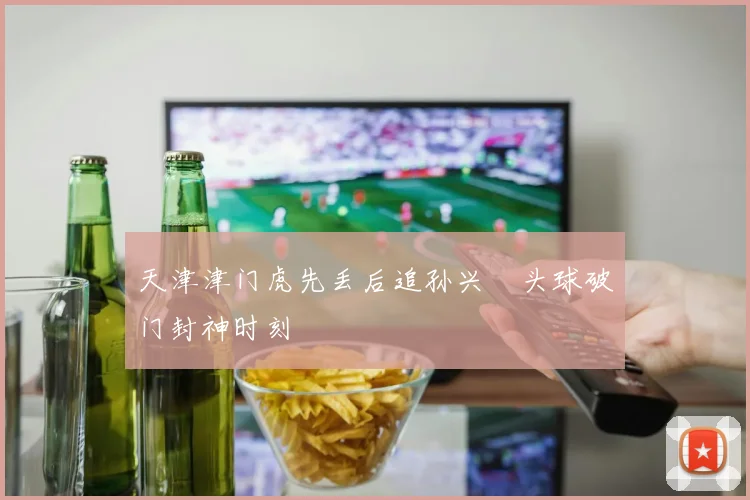 天津津门虎先丢后追孙兴慜头球破门封神时刻