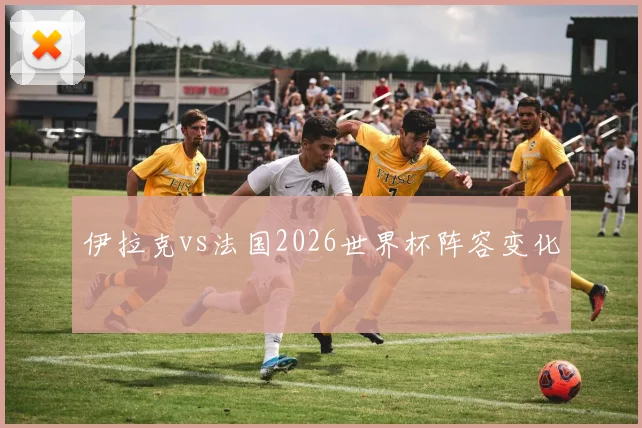 伊拉克vs法国2026世界杯阵容变化