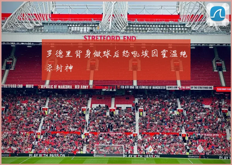 罗德里背身做球后怒吼埃因霍温绝杀封神