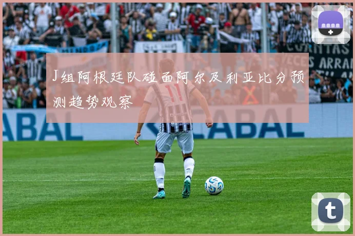 J组阿根廷队碰面阿尔及利亚比分预测趋势观察