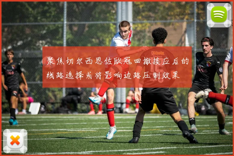 聚焦切尔西恩佐欧冠回撤接应后的线路选择或将影响边路压制效果