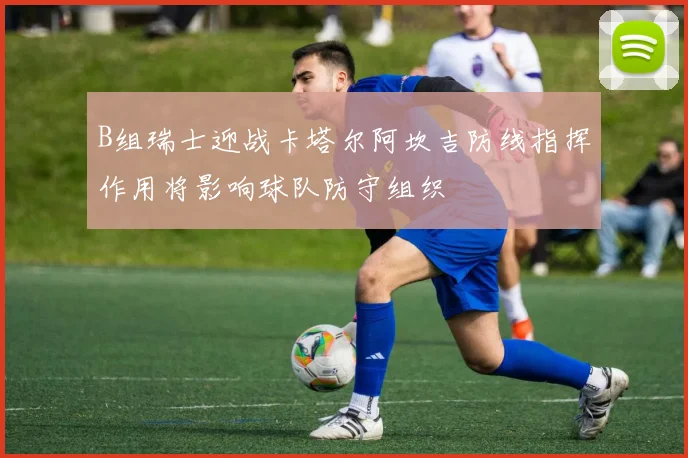 B组瑞士迎战卡塔尔阿坎吉防线指挥作用将影响球队防守组织