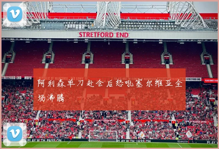 阿利森单刀赴会后怒吼塞尔维亚全场沸腾