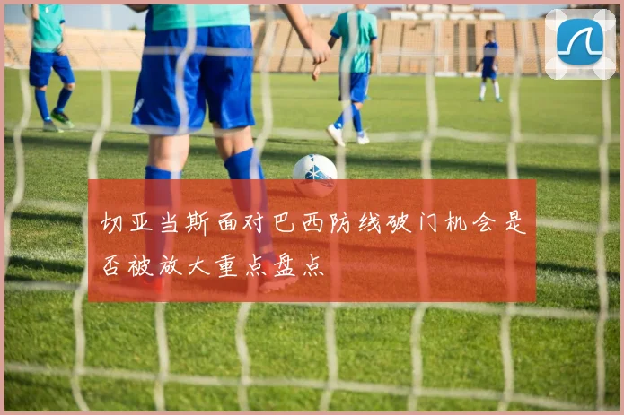 切亚当斯面对巴西防线破门机会是否被放大重点盘点