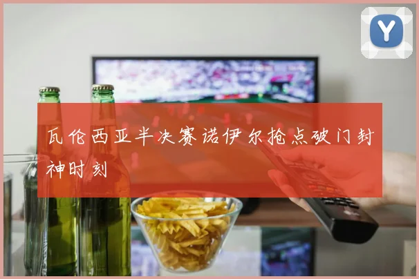 瓦伦西亚半决赛诺伊尔抢点破门封神时刻