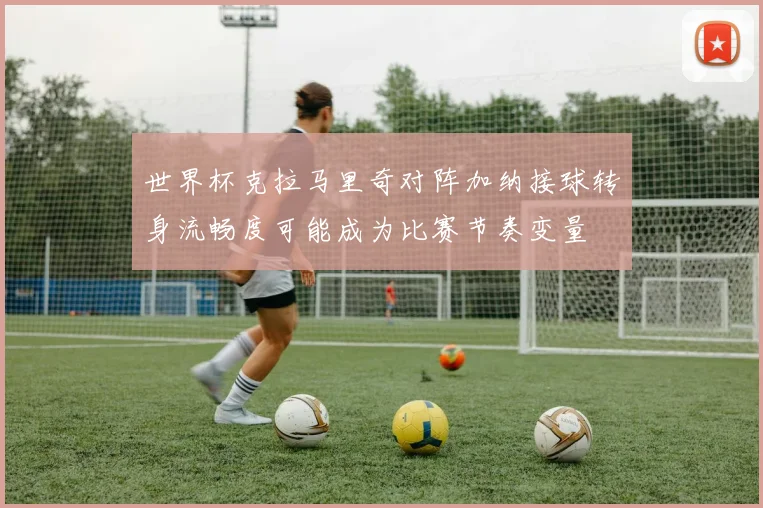 世界杯克拉马里奇对阵加纳接球转身流畅度可能成为比赛节奏变量