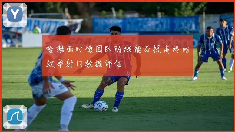 哈勒面对德国队防线能否提高终结效率射门数据评估