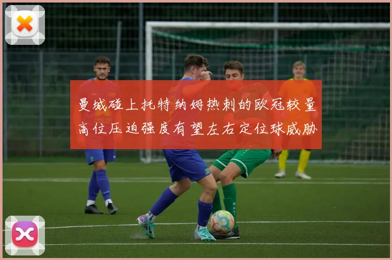 曼城碰上托特纳姆热刺的欧冠较量高位压迫强度有望左右定位球威胁