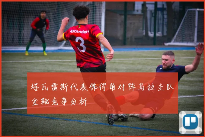 塔瓦雷斯代表佛得角对阵乌拉圭队金靴竞争分析