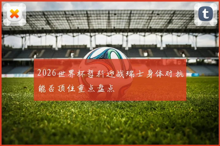 2026世界杯哲科迎战瑞士身体对抗能否顶住重点盘点