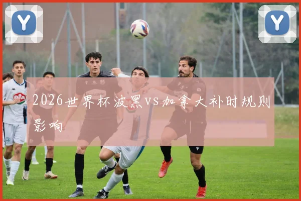 2026世界杯波黑vs加拿大补时规则影响