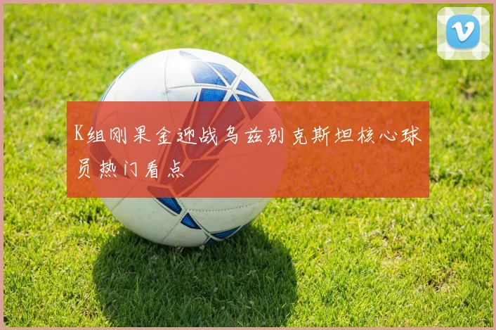 K组刚果金迎战乌兹别克斯坦核心球员热门看点