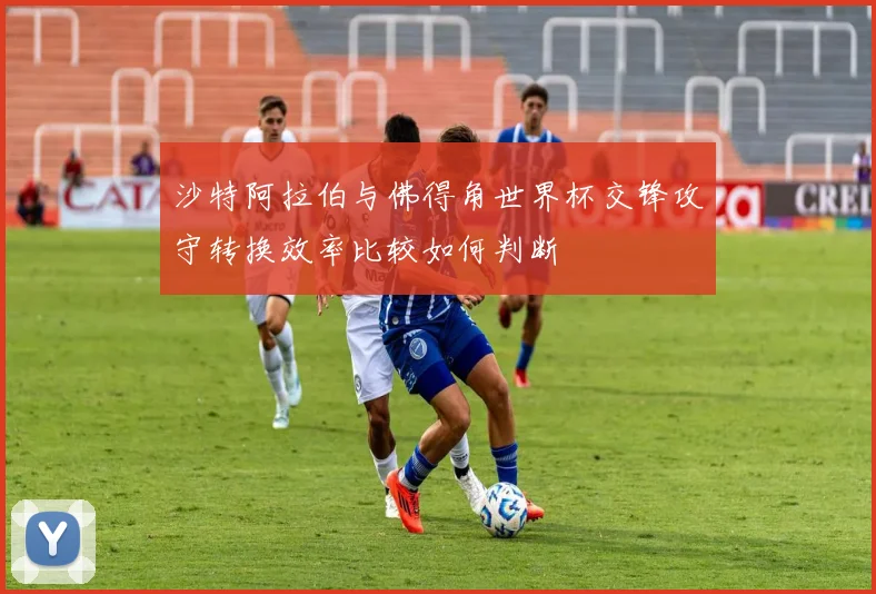 沙特阿拉伯与佛得角世界杯交锋攻守转换效率比较如何判断