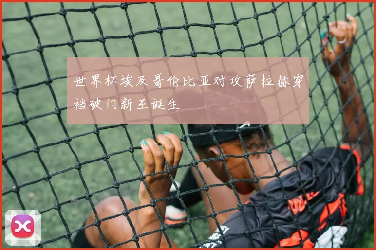 世界杯埃及哥伦比亚对攻萨拉赫穿裆破门新王诞生