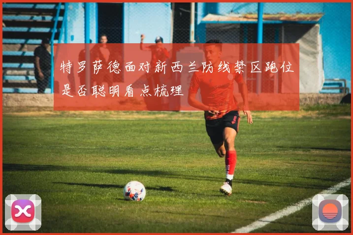 特罗萨德面对新西兰防线禁区跑位是否聪明看点梳理