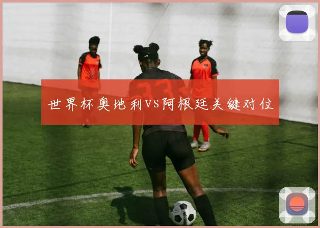 世界杯奥地利vs阿根廷关键对位