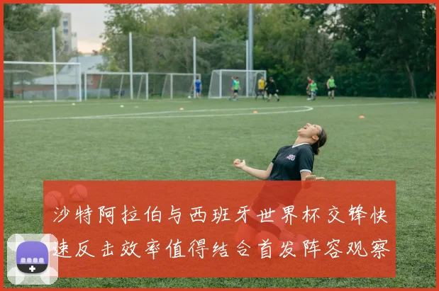 沙特阿拉伯与西班牙世界杯交锋快速反击效率值得结合首发阵容观察