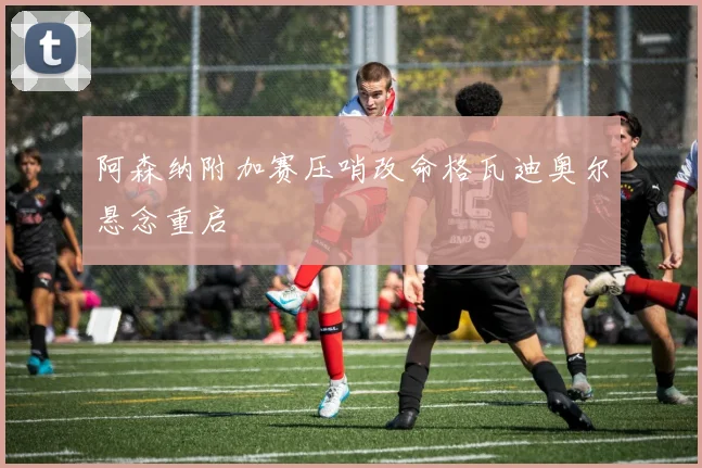 阿森纳附加赛压哨改命格瓦迪奥尔悬念重启