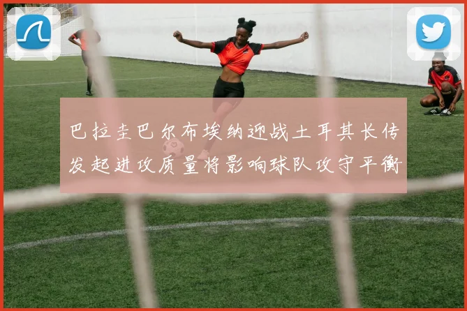 巴拉圭巴尔布埃纳迎战土耳其长传发起进攻质量将影响球队攻守平衡