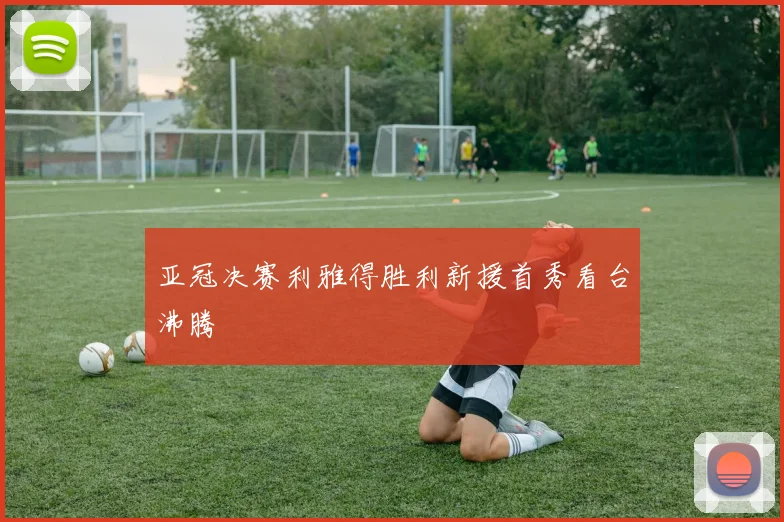 亚冠决赛利雅得胜利新援首秀看台沸腾