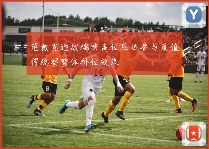 范戴克迎战瑞典高位压迫参与度值得观察整体补位效果