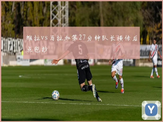 维拉vs马拉加第27分钟队长横传后点包抄