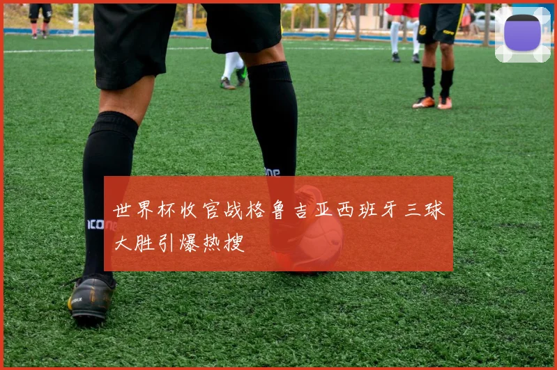 世界杯收官战格鲁吉亚西班牙三球大胜引爆热搜