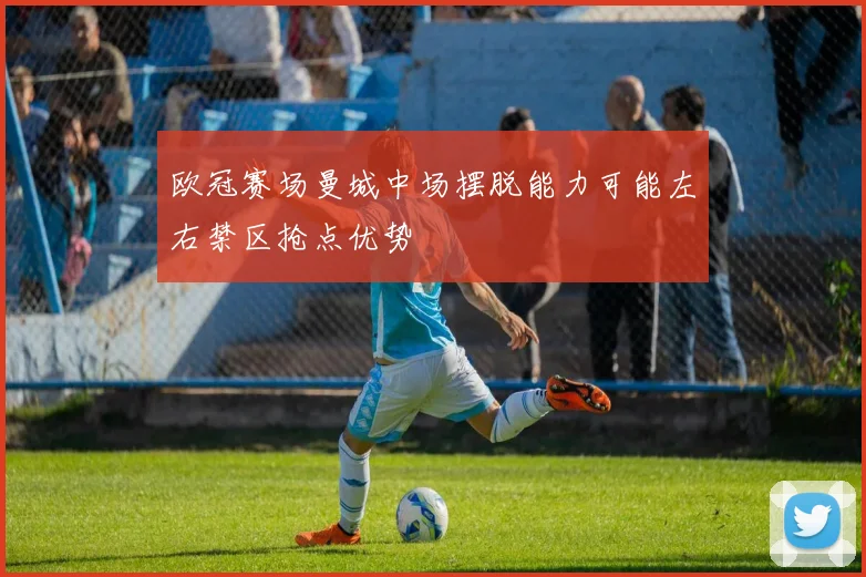 欧冠赛场曼城中场摆脱能力可能左右禁区抢点优势